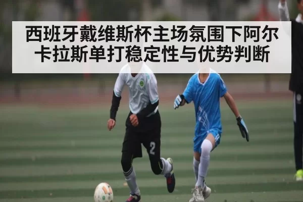西班牙戴维斯杯主场氛围下阿尔卡拉斯单打稳定性与优势判断